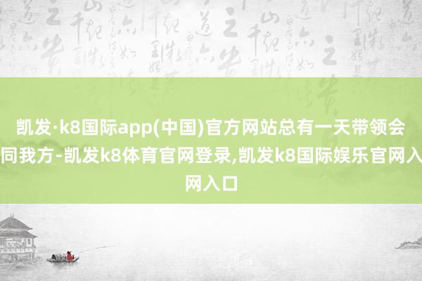 凯发·k8国际app(中国)官方网站总有一天带领会认同我方-凯发k8体育官网登录,凯发k8国际娱乐官网入口