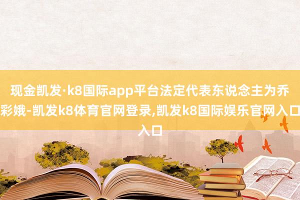 现金凯发·k8国际app平台法定代表东说念主为乔彩娥-凯发k8体育官网登录,凯发k8国际娱乐官网入口