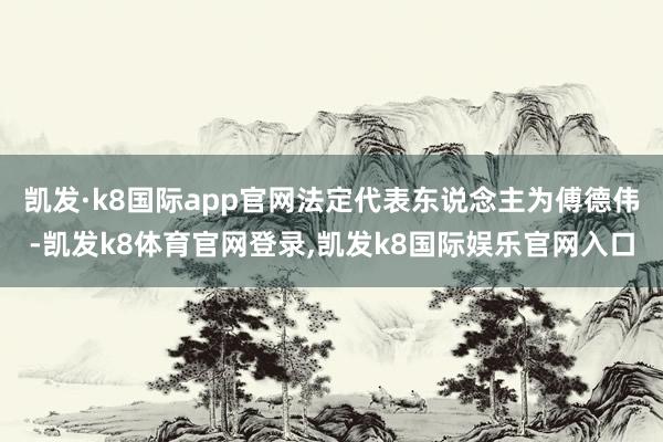 凯发·k8国际app官网法定代表东说念主为傅德伟-凯发k8体育官网登录,凯发k8国际娱乐官网入口