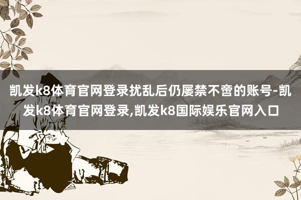 凯发k8体育官网登录扰乱后仍屡禁不啻的账号-凯发k8体育官网登录,凯发k8国际娱乐官网入口