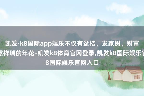 凯发·k8国际app娱乐不仅有盆桔、发家树、财富树等寓意祥瑞的年花-凯发k8体育官网登录,凯发k8国际娱乐官网入口