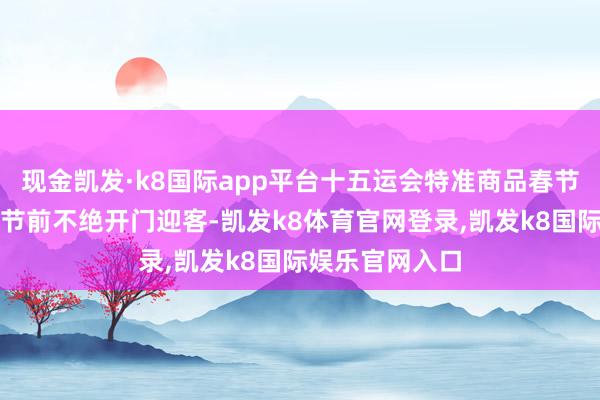 现金凯发·k8国际app平台十五运会特准商品春节主题店将于春节前不绝开门迎客-凯发k8体育官网登录,凯发k8国际娱乐官网入口