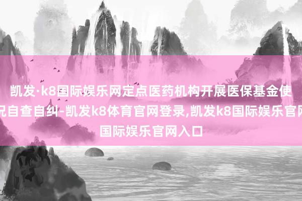 凯发·k8国际娱乐网定点医药机构开展医保基金使用情况自查自纠-凯发k8体育官网登录,凯发k8国际娱乐官网入口