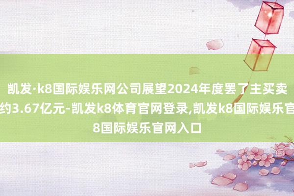 凯发·k8国际娱乐网公司展望2024年度罢了主买卖务收入约3.67亿元-凯发k8体育官网登录,凯发k8国际娱乐官网入口