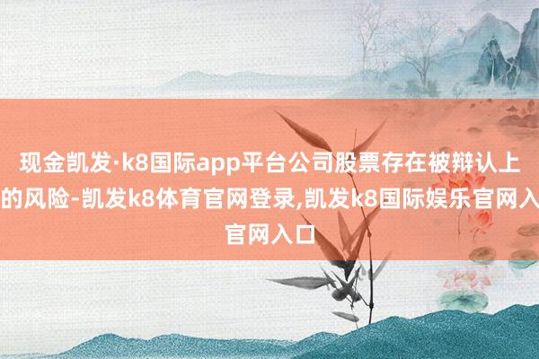 现金凯发·k8国际app平台公司股票存在被辩认上市的风险-凯发k8体育官网登录,凯发k8国际娱乐官网入口