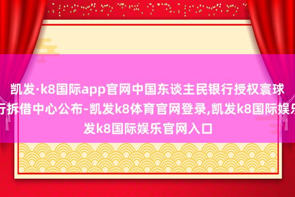 凯发·k8国际app官网中国东谈主民银行授权寰球银行间同行拆借中心公布-凯发k8体育官网登录,凯发k8国际娱乐官网入口