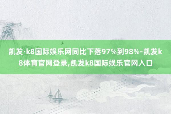 凯发·k8国际娱乐网同比下落97%到98%-凯发k8体育官网登录,凯发k8国际娱乐官网入口