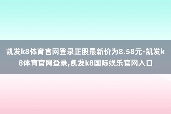凯发k8体育官网登录正股最新价为8.58元-凯发k8体育官网登录,凯发k8国际娱乐官网入口