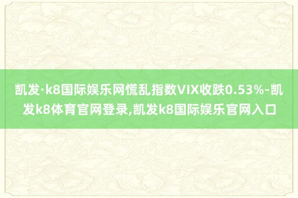 凯发·k8国际娱乐网慌乱指数VIX收跌0.53%-凯发k8体育官网登录,凯发k8国际娱乐官网入口