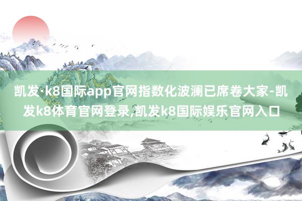 凯发·k8国际app官网指数化波澜已席卷大家-凯发k8体育官网登录,凯发k8国际娱乐官网入口