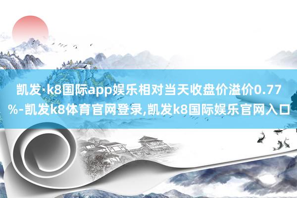 凯发·k8国际app娱乐相对当天收盘价溢价0.77%-凯发k8体育官网登录,凯发k8国际娱乐官网入口