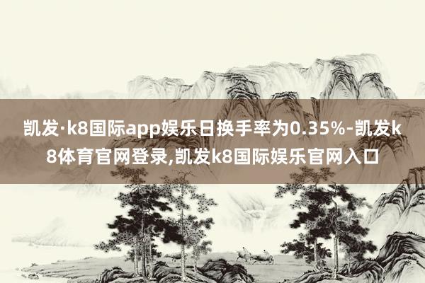 凯发·k8国际app娱乐日换手率为0.35%-凯发k8体育官网登录,凯发k8国际娱乐官网入口