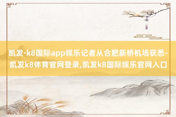凯发·k8国际app娱乐记者从合肥新桥机场获悉-凯发k8体育官网登录,凯发k8国际娱乐官网入口