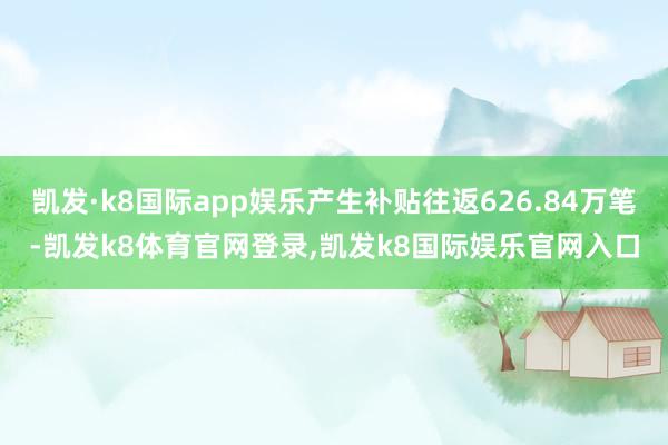 凯发·k8国际app娱乐产生补贴往返626.84万笔-凯发k8体育官网登录,凯发k8国际娱乐官网入口