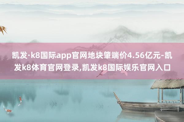 凯发·k8国际app官网地块肇端价4.56亿元-凯发k8体育官网登录,凯发k8国际娱乐官网入口