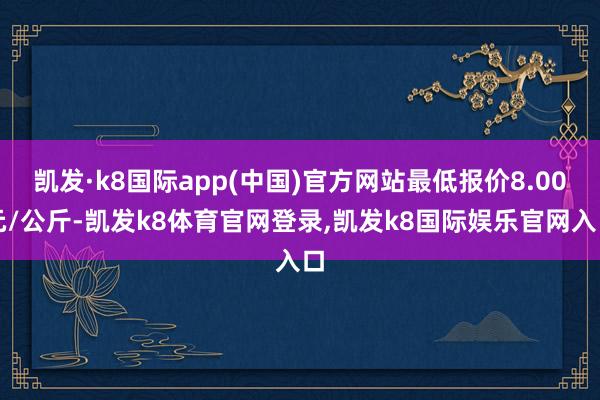 凯发·k8国际app(中国)官方网站最低报价8.00元/公斤-凯发k8体育官网登录,凯发k8国际娱乐官网入口
