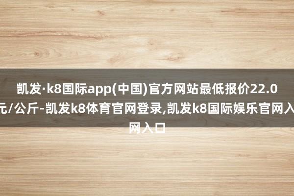 凯发·k8国际app(中国)官方网站最低报价22.00元/公斤-凯发k8体育官网登录,凯发k8国际娱乐官网入口