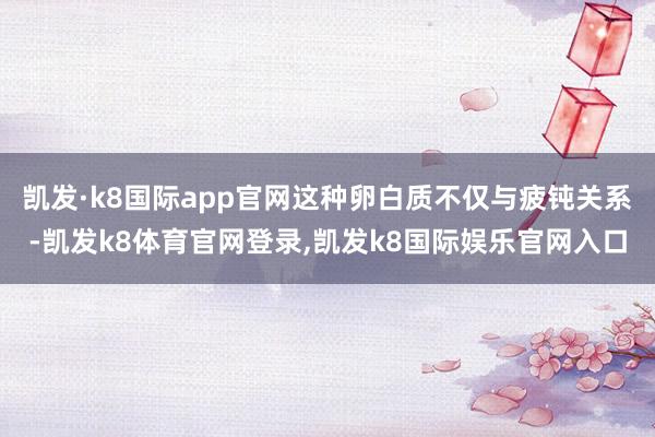 凯发·k8国际app官网这种卵白质不仅与疲钝关系-凯发k8体育官网登录,凯发k8国际娱乐官网入口