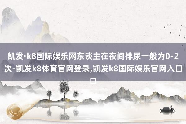 凯发·k8国际娱乐网东谈主在夜间排尿一般为0-2次-凯发k8体育官网登录,凯发k8国际娱乐官网入口